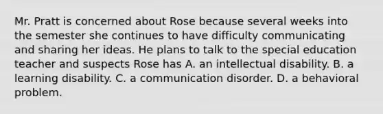 Mr. Pratt is concerned about Rose because several weeks into the semester she continues to have difficulty communicating and sharing her ideas. He plans to talk to the special education teacher and suspects Rose has A. an intellectual disability. B. a learning disability. C. a communication disorder. D. a behavioral problem.