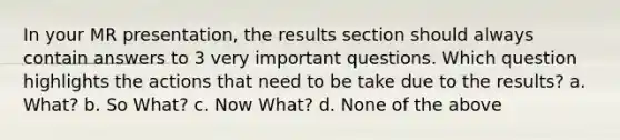 In your MR presentation, the results section should always contain answers to 3 very important questions. Which question highlights the actions that need to be take due to the results? a. What? b. So What? c. Now What? d. None of the above