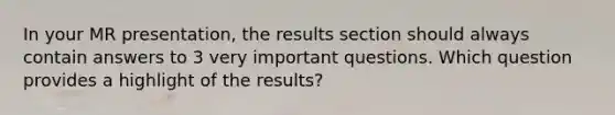 In your MR presentation, the results section should always contain answers to 3 very important questions. Which question provides a highlight of the results?