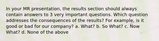 In your MR presentation, the results section should always contain answers to 3 very important questions. Which question addresses the consequences of the results? For example, is it good or bad for our company? a. What? b. So What? c. Now What? d. None of the above