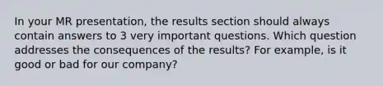 In your MR presentation, the results section should always contain answers to 3 very important questions. Which question addresses the consequences of the results? For example, is it good or bad for our company?