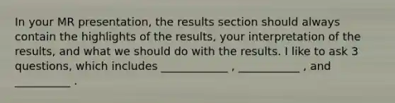 In your MR presentation, the results section should always contain the highlights of the results, your interpretation of the results, and what we should do with the results. I like to ask 3 questions, which includes ____________ , ___________ , and __________ .