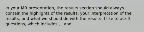 In your MR presentation, the results section should always contain the highlights of the results, your interpretation of the results, and what we should do with the results. I like to ask 3 questions, which includes , , and .