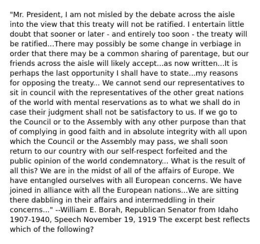 "Mr. President, I am not misled by the debate across the aisle into the view that this treaty will not be ratified. I entertain little doubt that sooner or later - and entirely too soon - the treaty will be ratified...There may possibly be some change in verbiage in order that there may be a common sharing of parentage, but our friends across the aisle will likely accept...as now written...It is perhaps the last opportunity I shall have to state...my reasons for opposing the treaty... We cannot send our representatives to sit in council with the representatives of the other great nations of the world with mental reservations as to what we shall do in case their judgment shall not be satisfactory to us. If we go to the Council or to the Assembly with any other purpose than that of complying in good faith and in absolute integrity with all upon which the Council or the Assembly may pass, we shall soon return to our country with our self-respect forfeited and the public opinion of the world condemnatory... What is the result of all this? We are in the midst of all of the affairs of Europe. We have entangled ourselves with all European concerns. We have joined in alliance with all the European nations...We are sitting there dabbling in their affairs and intermeddling in their concerns..." --William E. Borah, Republican Senator from Idaho 1907-1940, Speech November 19, 1919 The excerpt best reflects which of the following?