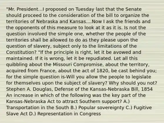 "Mr. President...I proposed on Tuesday last that the Senate should proceed to the consideration of the bill to organize the territories of Nebraska and Kansas....Now I ask the friends and the opponents of this measure to look at it as it is. Is not the question involved the simple one, whether the people of the territories shall be allowed to do as they please upon the question of slavery, subject only to the limitations of the Constitution? "If the principle is right, let it be avowed and maintained. If it is wrong, let it be repudiated. Let all this quibbling about the Missouri Compromise, about the territory, acquired from France, about the act of 1820, be cast behind you; for the simple question is-Will you allow the people to legislate for themselves upon the subject of slavery? Why should you not? Stephen A. Douglas, Defense of the Kansas-Nebraska Bill, 1854 An increase in which of the following was the key part of the Kansas-Nebraska Act to attract Southern support? A.) Transportation in the South B.) Popular sovereignty C.) Fugitive Slave Act D.) Representation in Congress