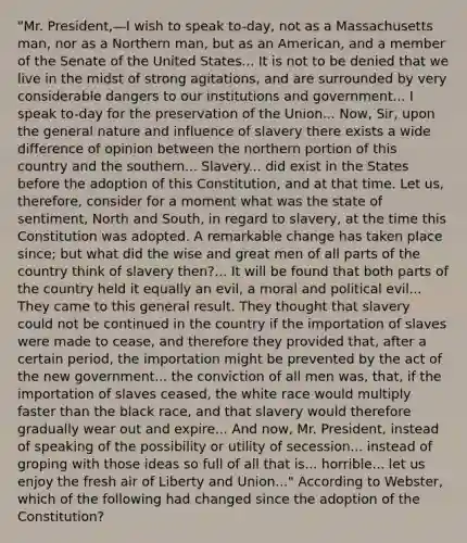 "Mr. President,—I wish to speak to-day, not as a Massachusetts man, nor as a Northern man, but as an American, and a member of the Senate of the United States... It is not to be denied that we live in the midst of strong agitations, and are surrounded by very considerable dangers to our institutions and government... I speak to-day for the preservation of the Union... Now, Sir, upon the general nature and influence of slavery there exists a wide difference of opinion between the northern portion of this country and the southern... Slavery... did exist in the States before the adoption of this Constitution, and at that time. Let us, therefore, consider for a moment what was the state of sentiment, North and South, in regard to slavery, at the time this Constitution was adopted. A remarkable change has taken place since; but what did the wise and great men of all parts of the country think of slavery then?... It will be found that both parts of the country held it equally an evil, a moral and political evil... They came to this general result. They thought that slavery could not be continued in the country if the importation of slaves were made to cease, and therefore they provided that, after a certain period, the importation might be prevented by the act of the new government... the conviction of all men was, that, if the importation of slaves ceased, the white race would multiply faster than the black race, and that slavery would therefore gradually wear out and expire... And now, Mr. President, instead of speaking of the possibility or utility of secession... instead of groping with those ideas so full of all that is... horrible... let us enjoy the fresh air of Liberty and Union..." According to Webster, which of the following had changed since the adoption of the Constitution?