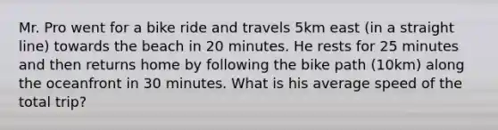 Mr. Pro went for a bike ride and travels 5km east (in a straight line) towards the beach in 20 minutes. He rests for 25 minutes and then returns home by following the bike path (10km) along the oceanfront in 30 minutes. What is his average speed of the total trip?