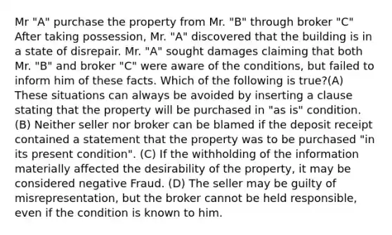 Mr "A" purchase the property from Mr. "B" through broker "C" After taking possession, Mr. "A" discovered that the building is in a state of disrepair. Mr. "A" sought damages claiming that both Mr. "B" and broker "C" were aware of the conditions, but failed to inform him of these facts. Which of the following is true?(A) These situations can always be avoided by inserting a clause stating that the property will be purchased in "as is" condition. (B) Neither seller nor broker can be blamed if the deposit receipt contained a statement that the property was to be purchased "in its present condition". (C) If the withholding of the information materially affected the desirability of the property, it may be considered negative Fraud. (D) The seller may be guilty of misrepresentation, but the broker cannot be held responsible, even if the condition is known to him.