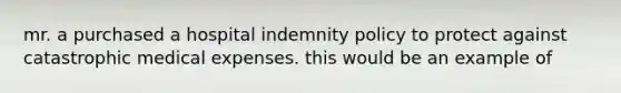 mr. a purchased a hospital indemnity policy to protect against catastrophic medical expenses. this would be an example of