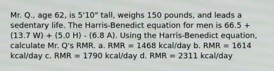 Mr. Q., age 62, is 5'10" tall, weighs 150 pounds, and leads a sedentary life. The Harris-Benedict equation for men is 66.5 + (13.7 W) + (5.0 H) - (6.8 A). Using the Harris-Benedict equation, calculate Mr. Q's RMR. a. RMR = 1468 kcal/day b. RMR = 1614 kcal/day c. RMR = 1790 kcal/day d. RMR = 2311 kcal/day