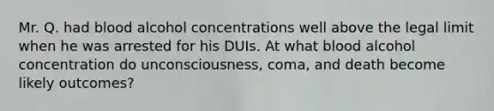 Mr. Q. had blood alcohol concentrations well above the legal limit when he was arrested for his DUIs. At what blood alcohol concentration do unconsciousness, coma, and death become likely outcomes?