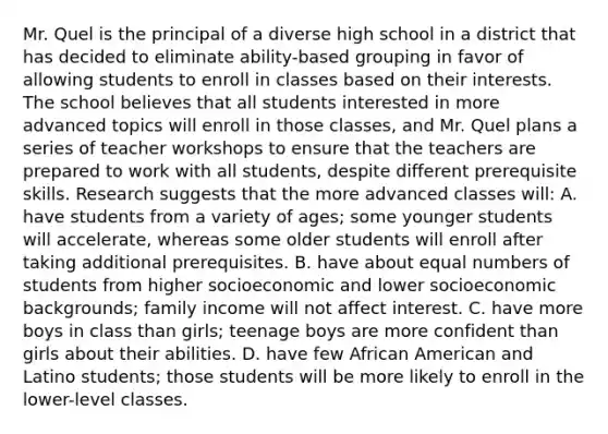 Mr. Quel is the principal of a diverse high school in a district that has decided to eliminate​ ability-based grouping in favor of allowing students to enroll in classes based on their interests. The school believes that all students interested in more advanced topics will enroll in those​ classes, and Mr. Quel plans a series of teacher workshops to ensure that the teachers are prepared to work with all​ students, despite different prerequisite skills. Research suggests that the more advanced classes​ will: A. have students from a variety of​ ages; some younger students will​ accelerate, whereas some older students will enroll after taking additional prerequisites. B. have about equal numbers of students from higher socioeconomic and lower socioeconomic​ backgrounds; family income will not affect interest. C. have more boys in class than​ girls; teenage boys are more confident than girls about their abilities. D. have few African American and Latino​ students; those students will be more likely to enroll in the​ lower-level classes.