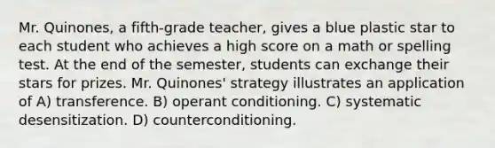 Mr. Quinones, a fifth-grade teacher, gives a blue plastic star to each student who achieves a high score on a math or spelling test. At the end of the semester, students can exchange their stars for prizes. Mr. Quinones' strategy illustrates an application of A) transference. B) operant conditioning. C) systematic desensitization. D) counterconditioning.