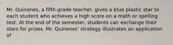 Mr. Quinones, a fifth-grade teacher, gives a blue plastic star to each student who achieves a high score on a math or spelling test. At the end of the semester, students can exchange their stars for prizes. Mr. Quinones' strategy illustrates an application of