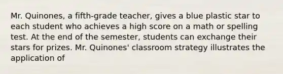 Mr. Quinones, a fifth-grade teacher, gives a blue plastic star to each student who achieves a high score on a math or spelling test. At the end of the semester, students can exchange their stars for prizes. Mr. Quinones' classroom strategy illustrates the application of