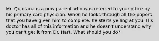 Mr. Quintana is a new patient who was referred to your office by his primary care physician. When he looks through all the papers that you have given him to complete, he starts yelling at you. His doctor has all of this information and he doesn't understand why you can't get it from Dr. Hart. What should you do?