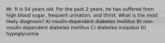 Mr. R is 54 years old. For the past 2 years, he has suffered from high blood sugar, frequent urination, and thirst. What is the most likely diagnosis? A) insulin-dependent diabetes mellitus B) non-insulin dependent diabetes mellitus C) diabetes insipidus D) hypoglycemia