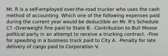 Mr. R is a self-employed over-the-road trucker who uses the cash method of accounting. Which one of the following expenses paid during the current year would be deductible on Mr. R's Schedule C? -Overweight fine paid to State B. -Contribution to Bull Moose political party in an attempt to receive a trucking contract. -Fine for speeding in a business truck paid to City A. -Penalty for late delivery of cargo paid to Corporation V.