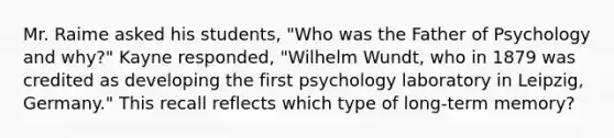 Mr. Raime asked his students, "Who was the Father of Psychology and why?" Kayne responded, "Wilhelm Wundt, who in 1879 was credited as developing the first psychology laboratory in Leipzig, Germany." This recall reflects which type of long-term memory?