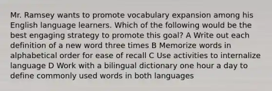 Mr. Ramsey wants to promote vocabulary expansion among his English language learners. Which of the following would be the best engaging strategy to promote this goal? A Write out each definition of a new word three times B Memorize words in alphabetical order for ease of recall C Use activities to internalize language D Work with a bilingual dictionary one hour a day to define commonly used words in both languages