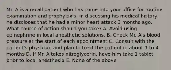 Mr. A is a recall patient who has come into your office for routine examination and prophylaxis. In discussing his medical history, he discloses that he had a minor heart attack 3 months ago. What course of action should you take? A. Avoid using epinephrine in local anesthetic solutions. B. Check Mr. A's blood pressure at the start of each appointment C. Consult with the patient's physician and plan to treat the patient in about 3 to 4 months D. If Mr. A takes nitroglycerin, have him take 1 tablet prior to local anesthesia E. None of the above