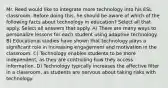 Mr. Reed would like to integrate more technology into his ESL classroom. Before doing this, he should be aware of which of the following facts about technology in education? Select all that apply. Select all answers that apply. A) There are many ways to personalize lessons for each student using adaptive technology. B) Educational studies have shown that technology plays a significant role in increasing engagement and motivation in the classroom. C) Technology enables students to be more independent, as they are controlling how they access information. D) Technology typically increases the affective filter in a classroom, as students are nervous about taking risks with technology.