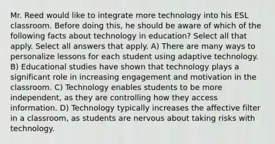 Mr. Reed would like to integrate more technology into his ESL classroom. Before doing this, he should be aware of which of the following facts about technology in education? Select all that apply. Select all answers that apply. A) There are many ways to personalize lessons for each student using adaptive technology. B) Educational studies have shown that technology plays a significant role in increasing engagement and motivation in the classroom. C) Technology enables students to be more independent, as they are controlling how they access information. D) Technology typically increases the affective filter in a classroom, as students are nervous about taking risks with technology.