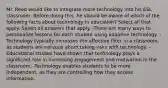 Mr. Reed would like to integrate more technology into his ESL classroom. Before doing this, he should be aware of which of the following facts about technology in education? Select all that apply. Select all answers that apply. -There are many ways to personalize lessons for each student using adaptive technology. -Technology typically increases the affective filter in a classroom, as students are nervous about taking risks with technology. -Educational studies have shown that technology plays a significant role in increasing engagement and motivation in the classroom. -Technology enables students to be more independent, as they are controlling how they access information.