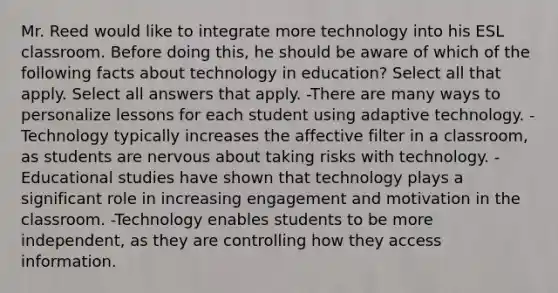 Mr. Reed would like to integrate more technology into his ESL classroom. Before doing this, he should be aware of which of the following facts about technology in education? Select all that apply. Select all answers that apply. -There are many ways to personalize lessons for each student using adaptive technology. -Technology typically increases the affective filter in a classroom, as students are nervous about taking risks with technology. -Educational studies have shown that technology plays a significant role in increasing engagement and motivation in the classroom. -Technology enables students to be more independent, as they are controlling how they access information.