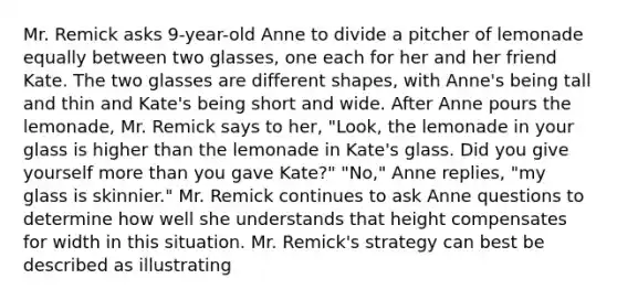 Mr. Remick asks 9-year-old Anne to divide a pitcher of lemonade equally between two glasses, one each for her and her friend Kate. The two glasses are different shapes, with Anne's being tall and thin and Kate's being short and wide. After Anne pours the lemonade, Mr. Remick says to her, "Look, the lemonade in your glass is higher than the lemonade in Kate's glass. Did you give yourself more than you gave Kate?" "No," Anne replies, "my glass is skinnier." Mr. Remick continues to ask Anne questions to determine how well she understands that height compensates for width in this situation. Mr. Remick's strategy can best be described as illustrating