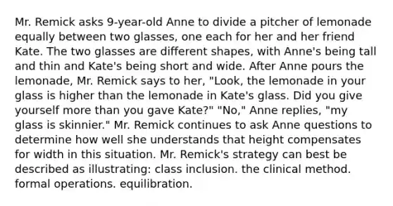 Mr. Remick asks 9-year-old Anne to divide a pitcher of lemonade equally between two glasses, one each for her and her friend Kate. The two glasses are different shapes, with Anne's being tall and thin and Kate's being short and wide. After Anne pours the lemonade, Mr. Remick says to her, "Look, the lemonade in your glass is higher than the lemonade in Kate's glass. Did you give yourself more than you gave Kate?" "No," Anne replies, "my glass is skinnier." Mr. Remick continues to ask Anne questions to determine how well she understands that height compensates for width in this situation. Mr. Remick's strategy can best be described as illustrating: class inclusion. the clinical method. formal operations. equilibration.