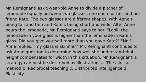 Mr. Remignanti ask 9-year-old Anne to divide a pitcher of lemonade equally between two glasses, one each for her and her friend Kate. The two glasses are different shapes, with Anne's being tall and thin and Kate's being short and wide. After Anne pours the lemonade, Mr. Remignanti says to her, "Look, the lemonade in your glass is higher than the lemonade in Kate's glass. Did you give yourself more than you gave Kate?" "No," Anne replies, "my glass is skinnier." Mr. Remignanti continues to ask Anne question to determine how well she understand that height compensates for width in this situation. Mr. Remignanti's strategy can best be described as illustrating: a. The clinical method b. Reciprocal teaching c. Distributed intelligence d. Plasticity