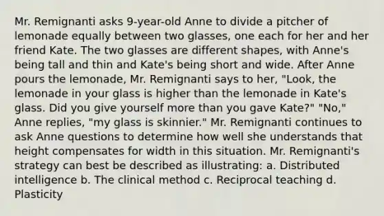 Mr. Remignanti asks 9-year-old Anne to divide a pitcher of lemonade equally between two glasses, one each for her and her friend Kate. The two glasses are different shapes, with Anne's being tall and thin and Kate's being short and wide. After Anne pours the lemonade, Mr. Remignanti says to her, "Look, the lemonade in your glass is higher than the lemonade in Kate's glass. Did you give yourself more than you gave Kate?" "No," Anne replies, "my glass is skinnier." Mr. Remignanti continues to ask Anne questions to determine how well she understands that height compensates for width in this situation. Mr. Remignanti's strategy can best be described as illustrating: a. Distributed intelligence b. The clinical method c. Reciprocal teaching d. Plasticity