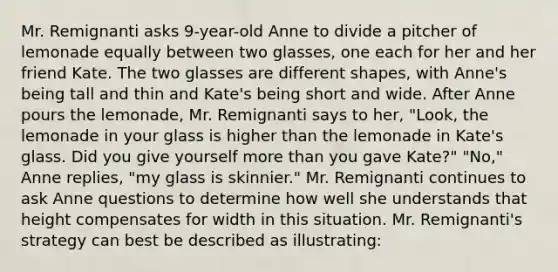 Mr. Remignanti asks 9-year-old Anne to divide a pitcher of lemonade equally between two glasses, one each for her and her friend Kate. The two glasses are different shapes, with Anne's being tall and thin and Kate's being short and wide. After Anne pours the lemonade, Mr. Remignanti says to her, "Look, the lemonade in your glass is higher than the lemonade in Kate's glass. Did you give yourself more than you gave Kate?" "No," Anne replies, "my glass is skinnier." Mr. Remignanti continues to ask Anne questions to determine how well she understands that height compensates for width in this situation. Mr. Remignanti's strategy can best be described as illustrating: