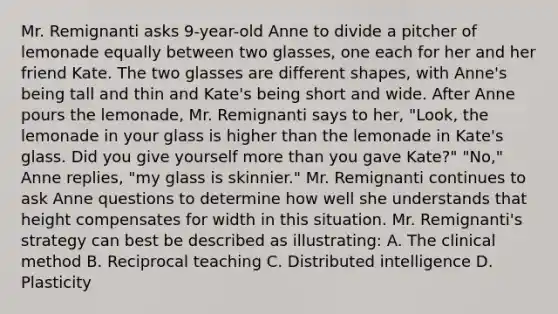 Mr. Remignanti asks 9-year-old Anne to divide a pitcher of lemonade equally between two glasses, one each for her and her friend Kate. The two glasses are different shapes, with Anne's being tall and thin and Kate's being short and wide. After Anne pours the lemonade, Mr. Remignanti says to her, "Look, the lemonade in your glass is higher than the lemonade in Kate's glass. Did you give yourself more than you gave Kate?" "No," Anne replies, "my glass is skinnier." Mr. Remignanti continues to ask Anne questions to determine how well she understands that height compensates for width in this situation. Mr. Remignanti's strategy can best be described as illustrating: A. The clinical method B. Reciprocal teaching C. Distributed intelligence D. Plasticity