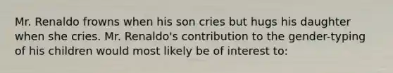 Mr. Renaldo frowns when his son cries but hugs his daughter when she cries. Mr. Renaldo's contribution to the gender-typing of his children would most likely be of interest to: