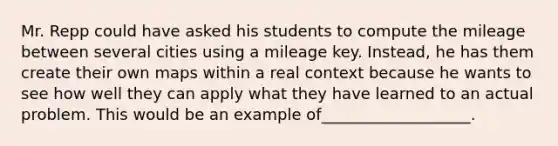 Mr. Repp could have asked his students to compute the mileage between several cities using a mileage key. Instead, he has them create their own maps within a real context because he wants to see how well they can apply what they have learned to an actual problem. This would be an example of___________________.