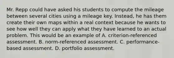 Mr. Repp could have asked his students to compute the mileage between several cities using a mileage key. Instead, he has them create their own maps within a real context because he wants to see how well they can apply what they have learned to an actual problem. This would be an example of A. criterion-referenced assessment. B. norm-referenced assessment. C. performance-based assessment. D. portfolio assessment.