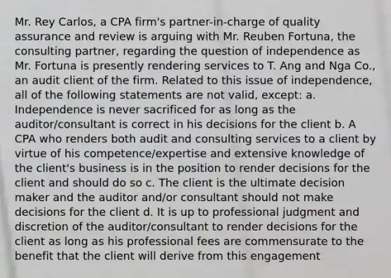 Mr. Rey Carlos, a CPA firm's partner-in-charge of quality assurance and review is arguing with Mr. Reuben Fortuna, the consulting partner, regarding the question of independence as Mr. Fortuna is presently rendering services to T. Ang and Nga Co., an audit client of the firm. Related to this issue of independence, all of the following statements are not valid, except: a. Independence is never sacrificed for as long as the auditor/consultant is correct in his decisions for the client b. A CPA who renders both audit and consulting services to a client by virtue of his competence/expertise and extensive knowledge of the client's business is in the position to render decisions for the client and should do so c. The client is the ultimate decision maker and the auditor and/or consultant should not make decisions for the client d. It is up to professional judgment and discretion of the auditor/consultant to render decisions for the client as long as his professional fees are commensurate to the benefit that the client will derive from this engagement