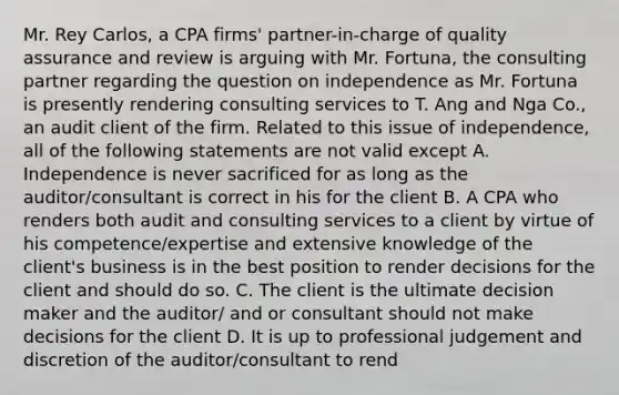 Mr. Rey Carlos, a CPA firms' partner-in-charge of quality assurance and review is arguing with Mr. Fortuna, the consulting partner regarding the question on independence as Mr. Fortuna is presently rendering consulting services to T. Ang and Nga Co., an audit client of the firm. Related to this issue of independence, all of the following statements are not valid except A. Independence is never sacrificed for as long as the auditor/consultant is correct in his for the client B. A CPA who renders both audit and consulting services to a client by virtue of his competence/expertise and extensive knowledge of the client's business is in the best position to render decisions for the client and should do so. C. The client is the ultimate decision maker and the auditor/ and or consultant should not make decisions for the client D. It is up to professional judgement and discretion of the auditor/consultant to rend