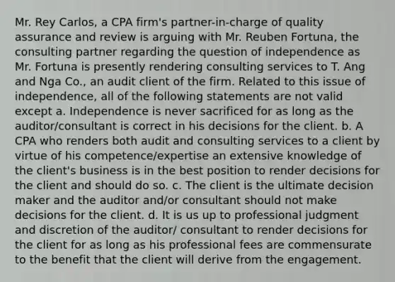 Mr. Rey Carlos, a CPA firm's partner-in-charge of quality assurance and review is arguing with Mr. Reuben Fortuna, the consulting partner regarding the question of independence as Mr. Fortuna is presently rendering consulting services to T. Ang and Nga Co., an audit client of the firm. Related to this issue of independence, all of the following statements are not valid except a. Independence is never sacrificed for as long as the auditor/consultant is correct in his decisions for the client. b. A CPA who renders both audit and consulting services to a client by virtue of his competence/expertise an extensive knowledge of the client's business is in the best position to render decisions for the client and should do so. c. The client is the ultimate decision maker and the auditor and/or consultant should not make decisions for the client. d. It is us up to professional judgment and discretion of the auditor/ consultant to render decisions for the client for as long as his professional fees are commensurate to the benefit that the client will derive from the engagement.