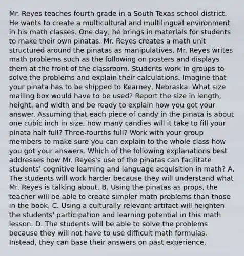 Mr. Reyes teaches fourth grade in a South Texas school district. He wants to create a multicultural and multilingual environment in his math classes. One day, he brings in materials for students to make their own pinatas. Mr. Reyes creates a math unit structured around the pinatas as manipulatives. Mr. Reyes writes math problems such as the following on posters and displays them at the front of the classroom. Students work in groups to solve the problems and explain their calculations. Imagine that your pinata has to be shipped to Kearney, Nebraska. What size mailing box would have to be used? Report the size in length, height, and width and be ready to explain how you got your answer. Assuming that each piece of candy in the pinata is about one cubic inch in size, how many candies will it take to fill your pinata half full? Three-fourths full? Work with your group members to make sure you can explain to the whole class how you got your answers. Which of the following explanations best addresses how Mr. Reyes's use of the pinatas can facilitate students' cognitive learning and language acquisition in math? A. The students will work harder because they will understand what Mr. Reyes is talking about. B. Using the pinatas as props, the teacher will be able to create simpler math problems than those in the book. C. Using a culturally relevant artifact will heighten the students' participation and learning potential in this math lesson. D. The students will be able to solve the problems because they will not have to use difficult math formulas. Instead, they can base their answers on past experience.