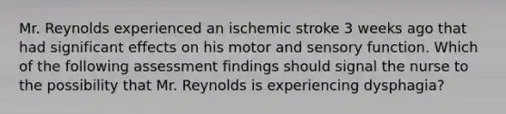 Mr. Reynolds experienced an ischemic stroke 3 weeks ago that had significant effects on his motor and sensory function. Which of the following assessment findings should signal the nurse to the possibility that Mr. Reynolds is experiencing dysphagia?