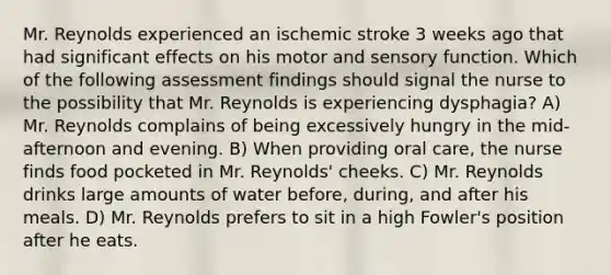 Mr. Reynolds experienced an ischemic stroke 3 weeks ago that had significant effects on his motor and sensory function. Which of the following assessment findings should signal the nurse to the possibility that Mr. Reynolds is experiencing dysphagia? A) Mr. Reynolds complains of being excessively hungry in the mid-afternoon and evening. B) When providing oral care, the nurse finds food pocketed in Mr. Reynolds' cheeks. C) Mr. Reynolds drinks large amounts of water before, during, and after his meals. D) Mr. Reynolds prefers to sit in a high Fowler's position after he eats.