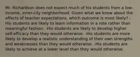 Mr. Richardson does not expect much of his students from a low-income, inner-city neighborhood. Given what we know about the effects of teacher expectations, which outcome is most likely? -His students are likely to learn information in a rote rather than meaningful fashion. -His students are likely to develop higher self-efficacy than they would otherwise. -His students are more likely to develop a realistic understanding of their own strengths and weaknesses than they would otherwise. -His students are likely to achieve at a lower level than they would otherwise.