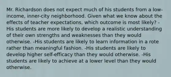 Mr. Richardson does not expect much of his students from a low-income, inner-city neighborhood. Given what we know about the effects of teacher expectations, which outcome is most likely? -His students are more likely to develop a realistic understanding of their own strengths and weaknesses than they would otherwise. -His students are likely to learn information in a rote rather than meaningful fashion. -His students are likely to develop higher self-efficacy than they would otherwise. -His students are likely to achieve at a lower level than they would otherwise.