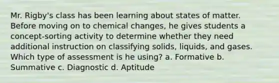 Mr. Rigby's class has been learning about states of matter. Before moving on to chemical changes, he gives students a concept-sorting activity to determine whether they need additional instruction on classifying solids, liquids, and gases. Which type of assessment is he using? a. Formative b. Summative c. Diagnostic d. Aptitude