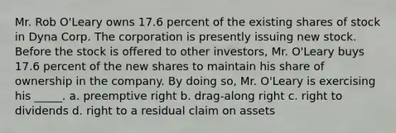 Mr. Rob O'Leary owns 17.6 percent of the existing shares of stock in Dyna Corp. The corporation is presently issuing new stock. Before the stock is offered to other investors, Mr. O'Leary buys 17.6 percent of the new shares to maintain his share of ownership in the company. By doing so, Mr. O'Leary is exercising his _____. a. preemptive right b. drag-along right c. right to dividends d. right to a residual claim on assets