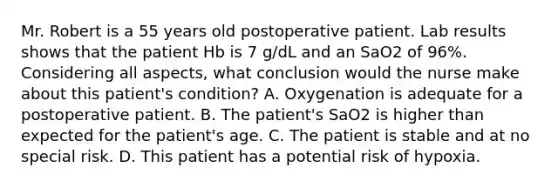 Mr. Robert is a 55 years old postoperative patient. Lab results shows that the patient Hb is 7 g/dL and an SaO2 of 96%. Considering all aspects, what conclusion would the nurse make about this patient's condition? A. Oxygenation is adequate for a postoperative patient. B. The patient's SaO2 is higher than expected for the patient's age. C. The patient is stable and at no special risk. D. This patient has a potential risk of hypoxia.