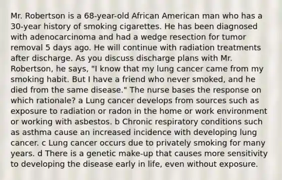 Mr. Robertson is a​ 68-year-old African American man who has a​ 30-year history of smoking cigarettes. He has been diagnosed with adenocarcinoma and had a wedge resection for tumor removal 5 days ago. He will continue with radiation treatments after discharge. As you discuss discharge plans with Mr.​ Robertson, he​ says, "I know that my lung cancer came from my smoking habit. But I have a friend who never​ smoked, and he died from the same​ disease." The nurse bases the response on which​ rationale? a Lung cancer develops from sources such as exposure to radiation or radon in the home or work environment or working with asbestos. b Chronic respiratory conditions such as asthma cause an increased incidence with developing lung cancer. c Lung cancer occurs due to privately smoking for many years. d There is a genetic​ make-up that causes more sensitivity to developing the disease early in​ life, even without exposure.